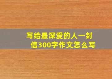 写给最深爱的人一封信300字作文怎么写