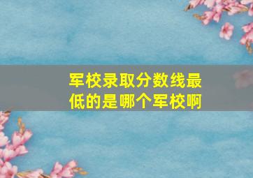 军校录取分数线最低的是哪个军校啊