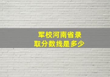 军校河南省录取分数线是多少