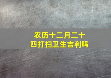 农历十二月二十四打扫卫生吉利吗