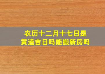 农历十二月十七日是黄道吉日吗能搬新房吗