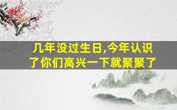 几年没过生日,今年认识了你们高兴一下就聚聚了