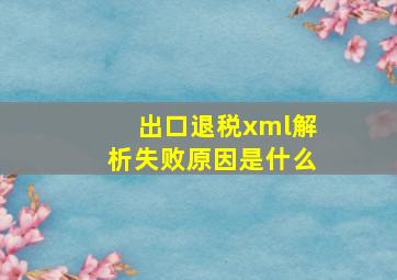 出口退税xml解析失败原因是什么