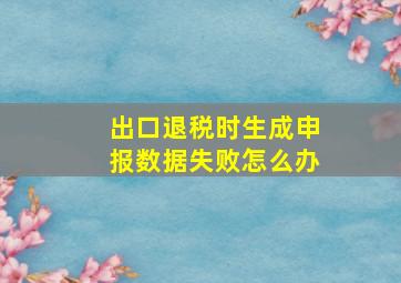 出口退税时生成申报数据失败怎么办