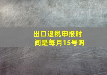 出口退税申报时间是每月15号吗