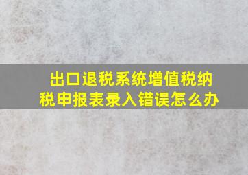 出口退税系统增值税纳税申报表录入错误怎么办