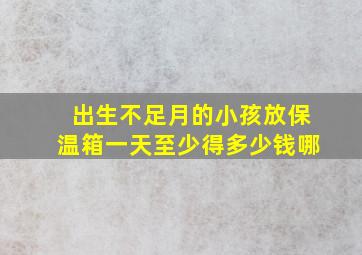 出生不足月的小孩放保温箱一天至少得多少钱哪