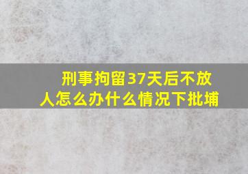 刑事拘留37天后不放人怎么办什么情况下批埔