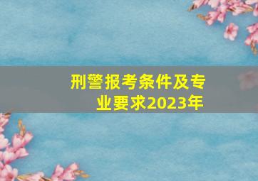 刑警报考条件及专业要求2023年