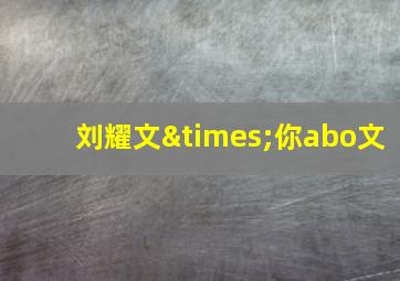 刘耀文×你abo文