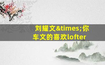 刘耀文×你车文的喜欢lofter