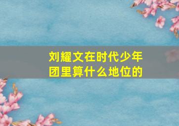 刘耀文在时代少年团里算什么地位的