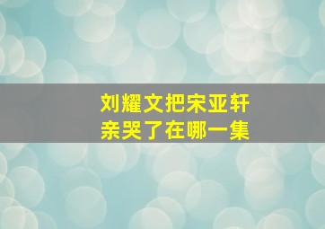 刘耀文把宋亚轩亲哭了在哪一集