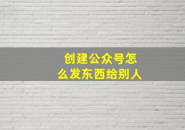 创建公众号怎么发东西给别人