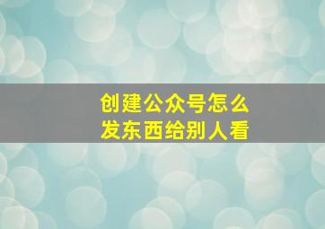 创建公众号怎么发东西给别人看