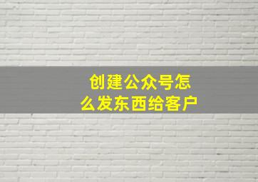 创建公众号怎么发东西给客户