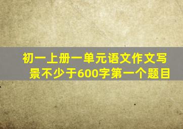 初一上册一单元语文作文写景不少于600字第一个题目