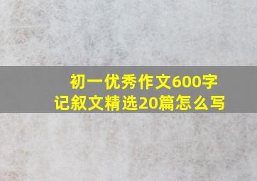 初一优秀作文600字记叙文精选20篇怎么写