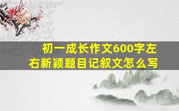 初一成长作文600字左右新颖题目记叙文怎么写