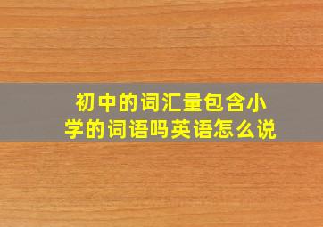 初中的词汇量包含小学的词语吗英语怎么说