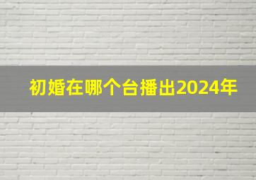 初婚在哪个台播出2024年