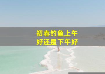 初春钓鱼上午好还是下午好