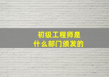 初级工程师是什么部门颁发的