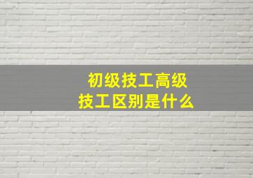 初级技工高级技工区别是什么