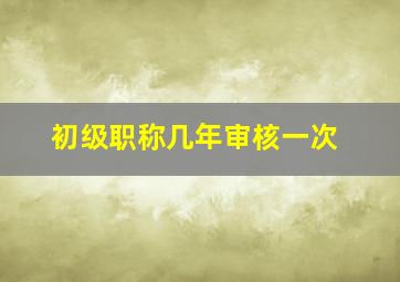 初级职称几年审核一次