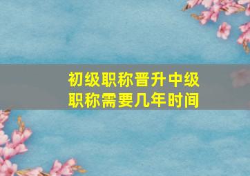 初级职称晋升中级职称需要几年时间