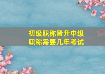 初级职称晋升中级职称需要几年考试