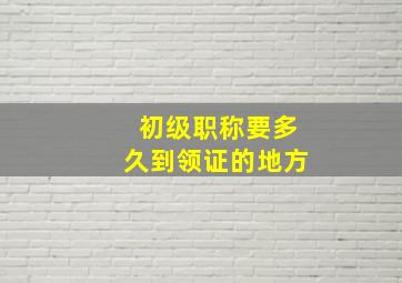 初级职称要多久到领证的地方