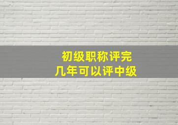 初级职称评完几年可以评中级