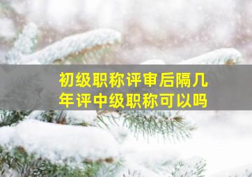 初级职称评审后隔几年评中级职称可以吗