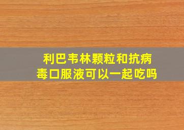 利巴韦林颗粒和抗病毒口服液可以一起吃吗