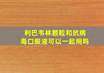 利巴韦林颗粒和抗病毒口服液可以一起用吗