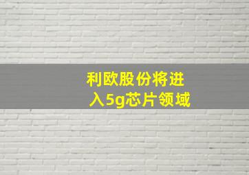 利欧股份将进入5g芯片领域