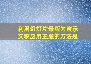 利用幻灯片母版为演示文稿应用主题的方法是