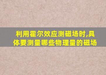 利用霍尔效应测磁场时,具体要测量哪些物理量的磁场