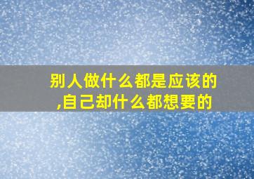 别人做什么都是应该的,自己却什么都想要的