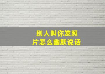 别人叫你发照片怎么幽默说话