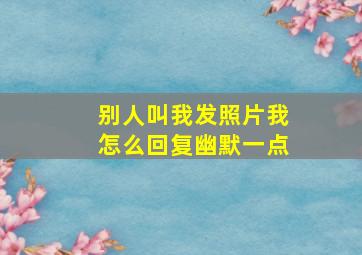 别人叫我发照片我怎么回复幽默一点