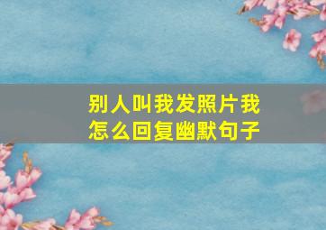 别人叫我发照片我怎么回复幽默句子