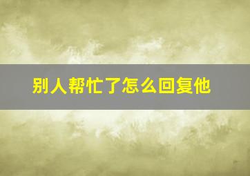 别人帮忙了怎么回复他