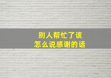 别人帮忙了该怎么说感谢的话