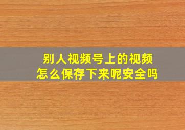 别人视频号上的视频怎么保存下来呢安全吗