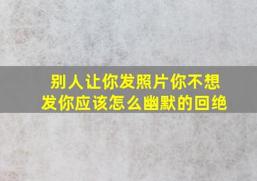 别人让你发照片你不想发你应该怎么幽默的回绝