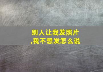 别人让我发照片,我不想发怎么说