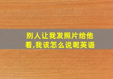 别人让我发照片给他看,我该怎么说呢英语