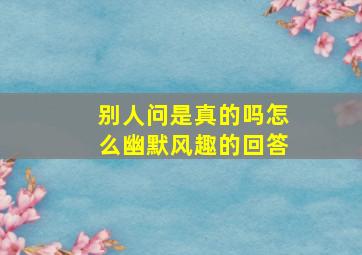 别人问是真的吗怎么幽默风趣的回答